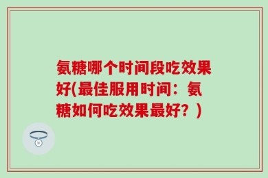 氨糖哪个时间段吃效果好(最佳服用时间：氨糖如何吃效果最好？)