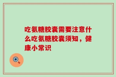 吃氨糖胶囊需要注意什么吃氨糖胶囊须知，健康小常识