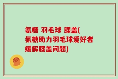 氨糖 羽毛球 膝盖(氨糖助力羽毛球爱好者缓解膝盖问题)
