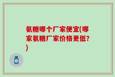 氨糖哪个厂家便宜(哪家氨糖厂家价格更低？)