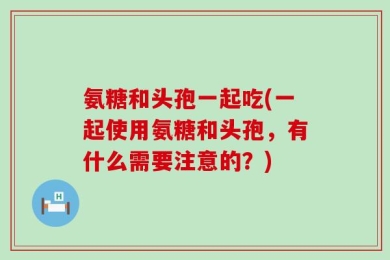 氨糖和头孢一起吃(一起使用氨糖和头孢，有什么需要注意的？)