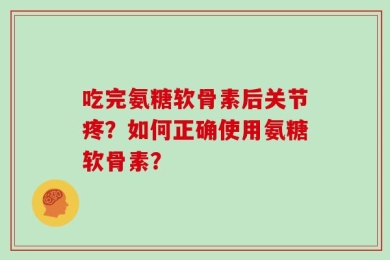 吃完氨糖软骨素后关节疼？如何正确使用氨糖软骨素？