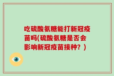 吃硫酸氨糖能打新冠疫苗吗(硫酸氨糖是否会影响新冠疫苗接种？)