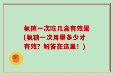 氨糖一次吃几盒有效果(氨糖一次用量多少才有效？解答在这里！)
