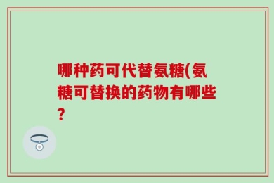 哪种药可代替氨糖(氨糖可替换的药物有哪些？
