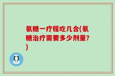 氨糖一疗程吃几合(氨糖治疗需要多少剂量？)