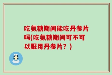 吃氨糖期间能吃丹参片吗(吃氨糖期间可不可以服用丹参片？)