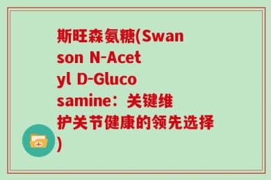 斯旺森氨糖(Swanson N-Acetyl D-Glucosamine：关键维护关节健康的领先选择)
