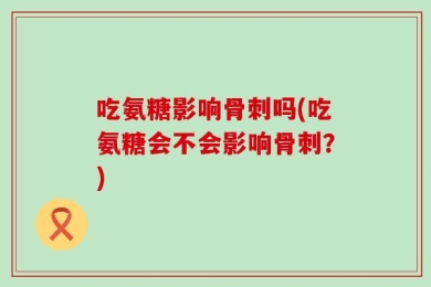 吃氨糖影响骨刺吗(吃氨糖会不会影响骨刺？)