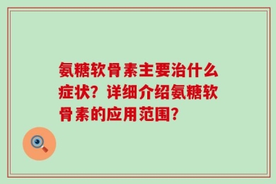 氨糖软骨素主要治什么症状？详细介绍氨糖软骨素的应用范围？