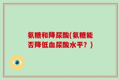 氨糖和降尿酸(氨糖能否降低血尿酸水平？)