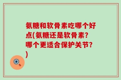 氨糖和软骨素吃哪个好点(氨糖还是软骨素？哪个更适合保护关节？)