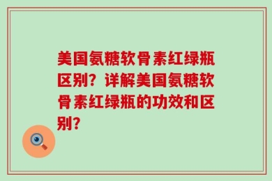 美国氨糖软骨素红绿瓶区别？详解美国氨糖软骨素红绿瓶的功效和区别？