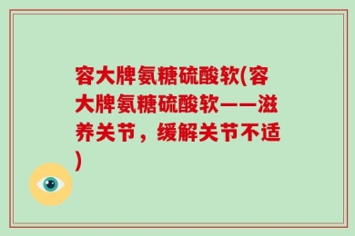 容大牌氨糖硫酸软(容大牌氨糖硫酸软——滋养关节，缓解关节不适)
