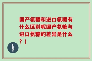 国产氨糖和进口氨糖有什么区别呢国产氨糖与进口氨糖的差异是什么？)