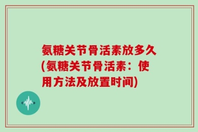 氨糖关节骨活素放多久(氨糖关节骨活素：使用方法及放置时间)