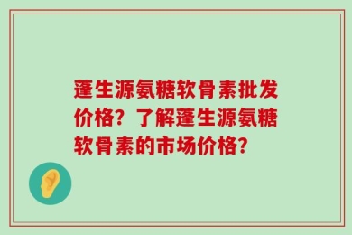 蓬生源氨糖软骨素批发价格？了解蓬生源氨糖软骨素的市场价格？