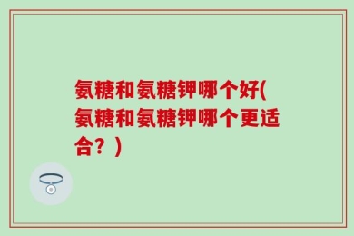 氨糖和氨糖钾哪个好(氨糖和氨糖钾哪个更适合？)