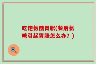 吃饱氨糖胃胀(餐后氨糖引起胃胀怎么办？)