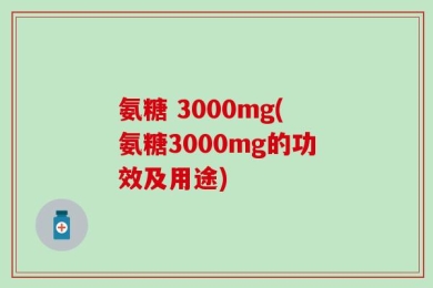 氨糖 3000mg(氨糖3000mg的功效及用途)