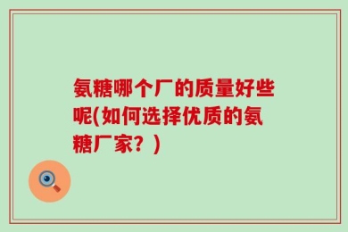 氨糖哪个厂的质量好些呢(如何选择优质的氨糖厂家？)