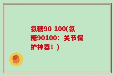 氨糖90 100(氨糖90100：关节保护神器！)