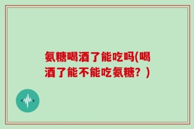氨糖喝酒了能吃吗(喝酒了能不能吃氨糖？)