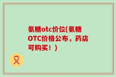 氨糖otc价位(氨糖OTC价格公布，药店可购买！)