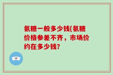 氨糖一般多少钱(氨糖价格参差不齐，市场价约在多少钱？