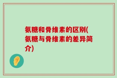 氨糖和骨维素的区别(氨糖与骨维素的差异简介)