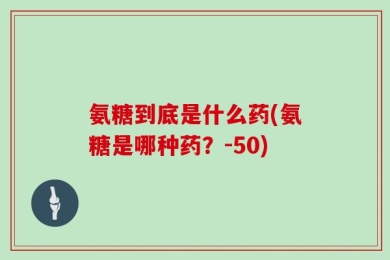 氨糖到底是什么药(氨糖是哪种药？-50)