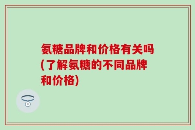 氨糖品牌和价格有关吗(了解氨糖的不同品牌和价格)