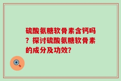 硫酸氨糖软骨素含钙吗？探讨硫酸氨糖软骨素的成分及功效？