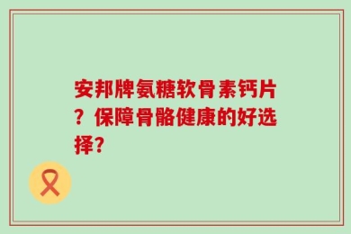 安邦牌氨糖软骨素钙片？保障骨骼健康的好选择？