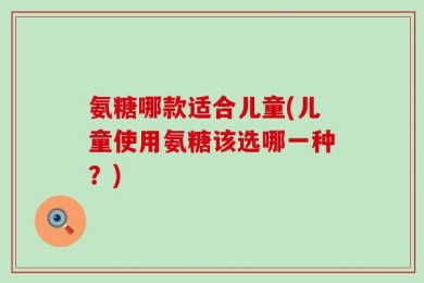 氨糖哪款适合儿童(儿童使用氨糖该选哪一种？)