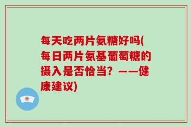 每天吃两片氨糖好吗(每日两片氨基葡萄糖的摄入是否恰当？——健康建议)