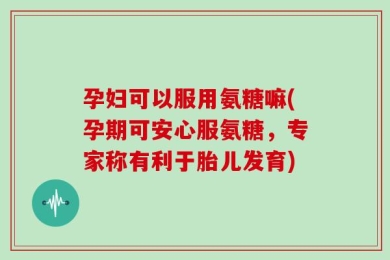 孕妇可以服用氨糖嘛(孕期可安心服氨糖，专家称有利于胎儿发育)