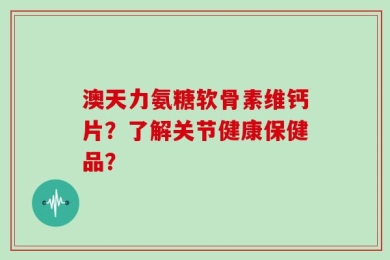 澳天力氨糖软骨素维钙片？了解关节健康保健品？