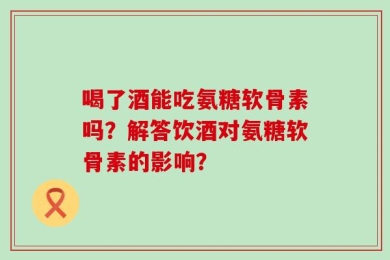 喝了酒能吃氨糖软骨素吗？解答饮酒对氨糖软骨素的影响？