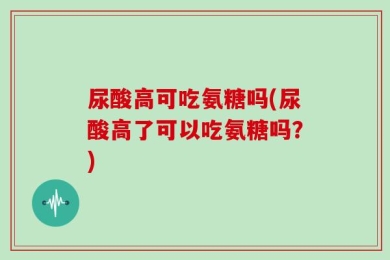 尿酸高可吃氨糖吗(尿酸高了可以吃氨糖吗？)