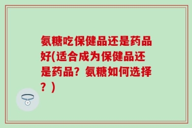 氨糖吃保健品还是药品好(适合成为保健品还是药品？氨糖如何选择？)