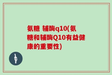 氨糖 辅酶q10(氨糖和辅酶Q10有益健康的重要性)