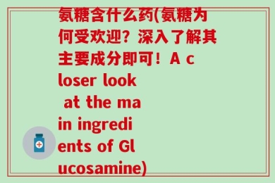 氨糖含什么药(氨糖为何受欢迎？深入了解其主要成分即可！A closer look at the main ingredients of Glucosamine)