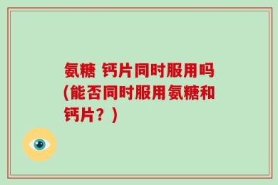 氨糖 钙片同时服用吗(能否同时服用氨糖和钙片？)