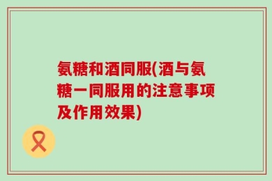 氨糖和酒同服(酒与氨糖一同服用的注意事项及作用效果)