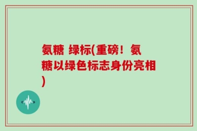 氨糖 绿标(重磅！氨糖以绿色标志身份亮相)