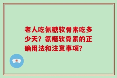 老人吃氨糖软骨素吃多少天？氨糖软骨素的正确用法和注意事项？