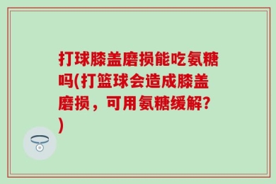 打球膝盖磨损能吃氨糖吗(打篮球会造成膝盖磨损，可用氨糖缓解？)