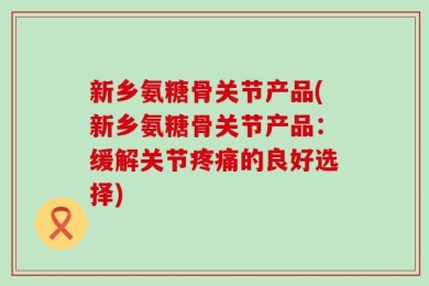 新乡氨糖骨关节产品(新乡氨糖骨关节产品：缓解关节疼痛的良好选择)
