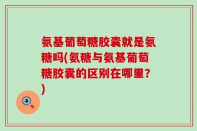 氨基葡萄糖胶囊就是氨糖吗(氨糖与氨基葡萄糖胶囊的区别在哪里？)